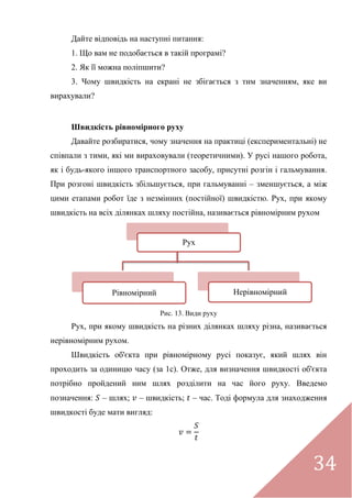 34
Дайте відповідь на наступні питання:
1. Що вам не подобається в такій програмі?
2. Як її можна поліпшити?
3. Чому швидкість на екрані не збігається з тим значенням, яке ви
вирахували?
Швидкість рівномірного руху
Давайте розбиратися, чому значення на практиці (експериментальні) не
співпали з тими, які ми вираховували (теоретичними). У русі нашого робота,
як і будь-якого іншого транспортного засобу, присутні розгін і гальмування.
При розгоні швидкість збільшується, при гальмуванні – зменшується, а між
цими етапами робот їде з незмінних (постійної) швидкістю. Рух, при якому
швидкість на всіх ділянках шляху постійна, називається рівномірним рухом
Рис. 13. Види руху
Рух, при якому швидкість на різних ділянках шляху різна, називається
нерівномірним рухом.
Швидкість об'єкта при рівномірному русі показує, який шлях він
проходить за одиницю часу (за 1с). Отже, для визначення швидкості об'єкта
потрібно пройдений ним шлях розділити на час його руху. Введемо
позначення: – шлях; – швидкість; – час. Тоді формула для знаходження
швидкості буде мати вигляд:
Рух
Рівномірний Нерівномірний
 