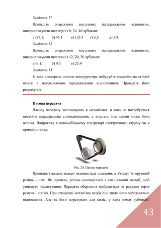 43
Завдання 11
Проведіть розрахунок наступних передавальних відношень,
використовуючи шестерні з 8, 24, 40 зубцями:
а) 27:1, б) 45:1 в) 135:1 г) 3:5 д) 5:9
Завдання 12
Проведіть розрахунок наступних передавальних відношень,
використовуючи шестерні з 12, 20, 36 зубцями:
а) 9:1, б) 9:5 в) 25:9
Завдання 13
Із всіх шестерень одного конструктора побудуйте механізм на стійкій
основі з максимальним передавальним відношенням. Проведіть його
розрахунок.
Пасова передача
Пасову передачу застосовують в механізмах, в яких не потребується
постійне передавальне співвідношення, а відстань між осями може бути
велика. Наприклад в автомобільному генераторі електричного струму чи в
приводі станка.
Рис. 20. Пасова передача
Провідне і ведене колесо називаються шкивами, а з’єднує їх пружний
ремінь – пас. Як правило, ремінь поміщається в спеціальний жолоб, щоб
уникнути зіскакування. Передача обертання відбувається за рахунок тертя
ременя і шківів. При створенні механізму необхідно знати його передавальне
відношення. Але як його порахувати для коліс, у яких немає зубчиків?
 