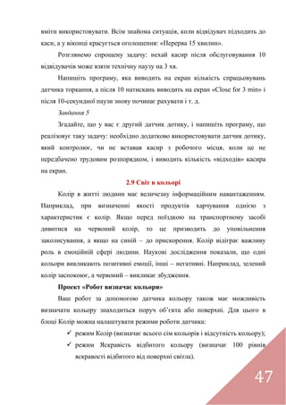 47
вміти використовувати. Всім знайома ситуація, коли відвідувач підходить до
каси, а у віконці красується оголошення: «Перерва 15 хвилин».
Розглянемо спрощену задачу: нехай касир після обслуговування 10
відвідувачів може взяти технічну паузу на 3 хв.
Напишіть програму, яка виводить на екран кількість спрацьовувань
датчика торкання, а після 10 натискань виводить на екран «Close for 3 min» і
після 10-секундної паузи знову починає рахувати і т. д.
Завдання 5
Згадайте, що у вас є другий датчик дотику, і напишіть програму, що
реалізовує таку задачу: необхідно додатково використовувати датчик дотику,
який контролює, чи не вставав касир з робочого місця, коли це не
передбачено трудовим розпорядком, і виводить кількість «відходів» касира
на екран.
2.9 Світ в кольорі
Колір в житті людини має величезну інформаційним навантаженням.
Наприклад, при визначенні якості продуктів харчування однією з
характеристик є колір. Якщо перед поїздкою на транспортному засобі
дивитися на червоний колір, то це призводить до уповільнення
заколисування, а якщо на синій – до прискорення. Колір відіграє важливу
роль в емоційній сфері людини. Наукові дослідження показали, що одні
кольори викликають позитивні емоції, інші – негативні. Наприклад, зелений
колір заспокоює, а червоний – викликає збудження.
Проект «Робот визначає кольори»
Ваш робот за допомогою датчика кольору також має можливість
визначати кольору знаходиться поруч об’єкта або поверхні. Для цього в
блоці Колір можна налаштувати режими роботи датчика:
 режим Колір (визначає всього сім кольорів і відсутність кольору);
 режим Яскравість відбитого кольору (визначає 100 рівнів
яскравості відбитого від поверхні світла).
 
