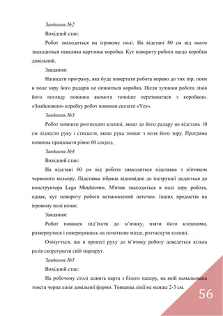 56
Завдання №2
Вихідний стан:
Робот знаходиться на ігровому полі. На відстані 80 см від нього
знаходиться невелика картонна коробка. Кут повороту робота щодо коробки
довільний.
Завдання:
Написати програму, яка буде повертати робота вправо до тих пір, поки
в поле зору його радарів не опиниться коробка. Після зупинки робота лінія
його погляду повинна якомога точніше перетинатися з коробкою.
«Знайшовши» коробку робот повинен сказати «Yes».
Завдання №3
Робот повинен розтискати клешні, якщо до його радару на відстань 10
см піднести руку і стискати, якщо рука зникає з поля його зору. Програма
повинна працювати рівно 60 секунд.
Завдання №4
Вихідний стан:
На відстані 60 см від робота знаходиться підставка з м'ячиком
червоного кольору. Підставка зібрана відповідно до інструкції додається до
конструктора Lego Mindstorms. М'ячик знаходиться в полі зору робота,
однак, кут повороту робота встановлений неточно. Інших предметів на
ігровому полі немає.
Завдання:
Робот повинен під’їхати до м’ячику, взяти його клешнями,
розвернутися і повернувшись на початкове місце, розтиснути клешні.
Очікується, що в процесі руху до м’ячику роботу доведеться кілька
разів скорегувати свій маршрут.
Завдання №5
Вихідний стан:
На робочому столі лежить карта з білого паперу, на якій намальована
товста чорна лінія довільної форми. Товщина лінії не менше 2-3 см.
 