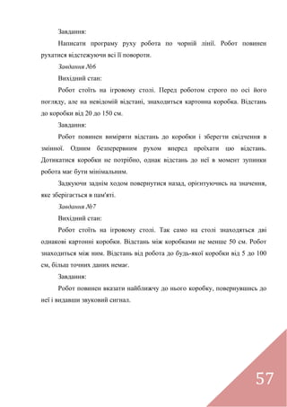 57
Завдання:
Написати програму руху робота по чорній лінії. Робот повинен
рухатися відстежуючи всі її повороти.
Завдання №6
Вихідний стан:
Робот стоїть на ігровому столі. Перед роботом строго по осі його
погляду, але на невідомій відстані, знаходиться картонна коробка. Відстань
до коробки від 20 до 150 см.
Завдання:
Робот повинен виміряти відстань до коробки і зберегти свідчення в
змінної. Одним безперервним рухом вперед проїхати цю відстань.
Дотикатися коробки не потрібно, однак відстань до неї в момент зупинки
робота має бути мінімальним.
Задкуючи заднім ходом повернутися назад, орієнтуючись на значення,
яке зберігається в пам'яті.
Завдання №7
Вихідний стан:
Робот стоїть на ігровому столі. Так само на столі знаходяться дві
однакові картонні коробки. Відстань між коробками не менше 50 см. Робот
знаходиться між ним. Відстань від робота до будь-якої коробки від 5 до 100
см, більш точних даних немає.
Завдання:
Робот повинен вказати найближчу до нього коробку, повернувшись до
неї і видавши звуковий сигнал.
 