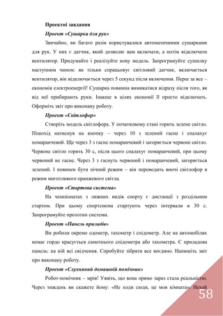 58
Проектні завдання
Проект «Сушарка для рук»
Звичайно, ви багато разів користувалися автоматичними сушарками
для рук. У них є датчик, який дозволяє вам включати, а потім відключати
вентилятор. Придумайте і реалізуйте нову модель. Запрограмуйте сушилку
наступним чином: як тільки спрацьовує світловий датчик, включається
вентилятор, він відключається через 5 секунд після включення. Перш за все –
економія електроенергії! Сушарка повинна вимикатися відразу після того, як
від неї прибирають руки. Інакше в цілях економії її просто відключать.
Оформіть звіт про виконану роботу.
Проект «Світлофор»
Створіть модель світлофора. У початковому стані горить зелене світло.
Пішохід натиснув на кнопку – через 10 з зелений гасне і спалахує
помаранчевий. Ще через 3 з гасне помаранчевий і загоряється червоне світло.
Червоне світло горить 30 с, після цього спалахує помаранчевий, при цьому
червоний не гасне. Через 3 з гаснуть червоний і помаранчевий, загоряється
зелений. І повинен бути нічний режим – він переводить вночі світлофор в
режим миготливого оранжевого світла.
Проект «Стартова система»
На чемпіонатах з лижних видів спорту є дистанції з роздільним
стартом. При цьому спортсмени стартують через інтервали в 30 с.
Запрограмуйте прототип системи.
Проект «Панель приладів»
Ви робили окремо одометр, тахометр і спідометр. Але на автомобілях
немає гордо красується самотнього спідометра або тахометра. Є приладова
панель: на ній всі свідчення. Спробуйте зібрати все воєдино. Напишіть звіт
про виконану роботу.
Проект «Слухняний домашній помічник»
Робот-помічник – мрія! Уявіть, що вона прямо зараз стала реальністю.
Через тиждень ви скажете йому: «Не ходи сюди, це моя кімната». Нехай
 