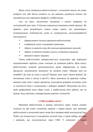 6
Якщо учень цікавиться робототехнікою з початкової школи, він може
відкрити для себе багато цікавого та, що важливо, розвинути вміння, що
знадобляться для отримання професії у майбутньому.
Але, на жаль, методичних матеріалів з даного напрямку на
сьогоднішній день мало. Учителям доводиться освоювати новий предмет. Як
правило, вони розробляють власні плани занять, що відповідають
індивідуальним особливостям учнів та дотримуються загальноприйнятої
послідовності:
 сформулювати загальні принципи робототехніки;
 ознайомити учнів з основними поняттями;
 зібрати та вивчити одну або декілька принципових моделей;
 зібрати та вивчити основну модель та виконати завдання;
 виконати творче завдання.
Також робототехніка використовується педагогами при вирішенні
комунікативних проблем учнів, оскільки це командна робота. Крім цього,
робототехніка дозволяє урізноманітнити уроки інформатики та інших
предметів, допомагаючи відповісти на питання учнів: «Навіщо мені це
потрібно? Де мені це стане в нагоді? Навіщо мені знати закони фізики? Де
математика стане в нагоді в житті?». Вона допомагає на практиці глибше
вивчити деякі теми з інших предметів, дозволяючи розкрити потенціал учня
та допомогти йому в подальшому з вибором професії. Незалежно від того,
який професійний шлях обере учень, у майбутньому його робота, так чи
інакше, буде пов'язана з використанням новітніх технологій.
1.2 Що потрібно знати?
Навчання робототехніці в рамках шкільного курсу можна умовно
поділити на три етапи: початкова, середня і старша школи. Для навчання
робототехніці в початковій школі може бути використаний конструктор Lego
WeDo, що складається зі стандартних деталей Lego, а також набору датчиків
і приводів, що підключаються через USB. У комплекті з даним
 