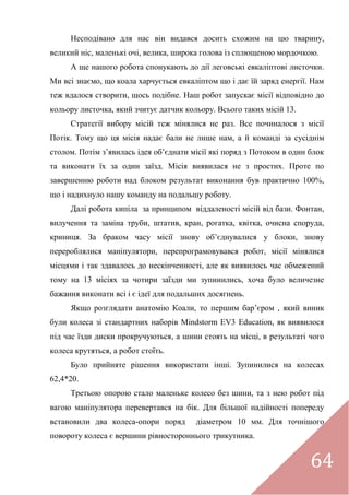 64
Несподівано для нас він видався досить схожим на цю тварину,
великий ніс, маленькі очі, велика, широка голова із сплющеною мордочкою.
А ще нашого робота спонукають до дії леговські евкаліптові листочки.
Ми всі знаємо, що коала харчується евкаліптом що і дає їй заряд енергії. Нам
теж вдалося створити, щось подібне. Наш робот запускає місії відповідно до
кольору листочка, який зчитує датчик кольору. Всього таких місій 13.
Стратегії вибору місій теж мінялися не раз. Все починалося з місії
Потік. Тому що ця місія надає бали не лише нам, а й команді за сусіднім
столом. Потім з’явилась ідея об’єднати місії які поряд з Потоком в один блок
та виконати їх за один заїзд. Місія виявилася не з простих. Проте по
завершенню роботи над блоком результат виконання був практично 100%,
що і надихнуло нашу команду на подальшу роботу.
Далі робота кипіла за принципом віддаленості місій від бази. Фонтан,
вилучення та заміна труби, штатив, кран, рогатка, квітка, очисна споруда,
криниця. За браком часу місії знову об’єднувалися у блоки, знову
перероблялися маніпулятори, перепрограмовувався робот, місії мінялися
місцями і так здавалось до нескінченності, але як виявилось час обмежений
тому на 13 місіях за чотири заїзди ми зупинились, хоча було величезне
бажання виконати всі і є ідеї для подальших досягнень.
Якщо розглядати анатомію Коали, то першим бар’єром , який виник
були колеса зі стандартних наборів Mindstorm EV3 Education, як виявилося
під час їзди диски прокручуються, а шини стоять на місці, в результаті чого
колеса крутяться, а робот стоїть.
Було прийняте рішення використати інші. Зупинилися на колесах
62,4*20.
Третьою опорою стало маленьке колесо без шини, та з нею робот під
вагою маніпулятора перевертався на бік. Для більшої надійності попереду
встановили два колеса-опори поряд діаметром 10 мм. Для точнішого
повороту колеса є вершини рівностороннього трикутника.
 