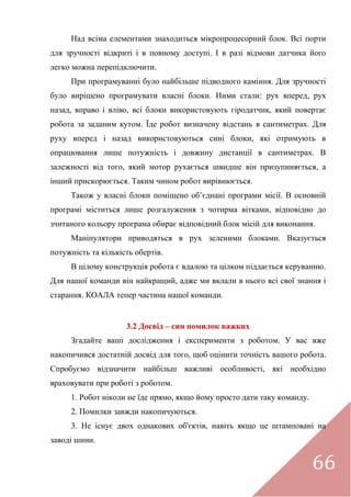 66
Над всіма елементами знаходиться мікропроцесорний блок. Всі порти
для зручності відкриті і в повному доступі. І в разі відмови датчика його
легко можна перепідключити.
При програмуванні було найбільше підводного каміння. Для зручності
було вирішено програмувати власні блоки. Ними стали: рух вперед, рух
назад, вправо і вліво, всі блоки використовують гіродатчик, який повертає
робота за заданим кутом. Їде робот визначену відстань в сантиметрах. Для
руху вперед і назад використовуються сині блоки, які отримують в
опрацювання лише потужність і довжину дистанції в сантиметрах. В
залежності від того, який мотор рухається швидше він призупиняється, а
інший прискорюється. Таким чином робот вирівнюється.
Також у власні блоки поміщено об’єднані програми місії. В основній
програмі міститься лише розгалуження з чотирма вітками, відповідно до
зчитаного кольору програма обирає відповідний блок місій для виконання.
Маніпулятори приводяться в рух зеленими блоками. Вказується
потужність та кількість обертів.
В цілому конструкція робота є вдалою та цілком піддається керуванню.
Для нашої команди він найкращий, адже ми вклали в нього всі свої знання і
старання. КОАЛА тепер частина нашої команди.
3.2 Досвід – син помилок важких
Згадайте ваші дослідження і експерименти з роботом. У вас вже
накопичився достатній досвід для того, щоб оцінити точність вашого робота.
Спробуємо відзначити найбільш важливі особливості, які необхідно
враховувати при роботі з роботом.
1. Робот ніколи не їде прямо, якщо йому просто дати таку команду.
2. Помилки завжди накопичуються.
3. Не існує двох однакових об'єктів, навіть якщо це штамповані на
заводі шини.
 