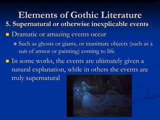 Elements of Gothic Literature
5. Supernatural or otherwise inexplicable events
 Dramatic or amazing events occur
 Such as ghosts or giants, or inanimate objects (such as a
suit of armor or painting) coming to life
 In some works, the events are ultimately given a
natural explanation, while in others the events are
truly supernatural
 