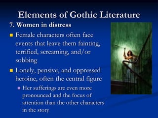 Elements of Gothic Literature
7. Women in distress
 Female characters often face
events that leave them fainting,
terrified, screaming, and/or
sobbing
 Lonely, pensive, and oppressed
heroine, often the central figure
 Her sufferings are even more
pronounced and the focus of
attention than the other characters
in the story
 