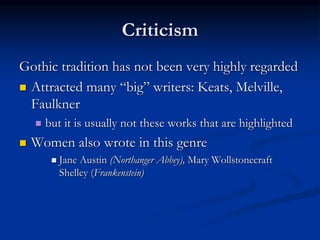 Criticism
Gothic tradition has not been very highly regarded
 Attracted many “big” writers: Keats, Melville,
Faulkner
 but it is usually not these works that are highlighted
 Women also wrote in this genre
 Jane Austin (Northanger Abbey), Mary Wollstonecraft
Shelley (Frankenstein)
 