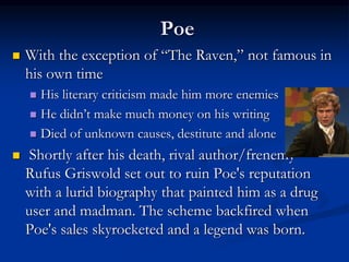 Poe
 With the exception of “The Raven,” not famous in
his own time
 His literary criticism made him more enemies
 He didn’t make much money on his writing
 Died of unknown causes, destitute and alone
 Shortly after his death, rival author/frenemy
Rufus Griswold set out to ruin Poe's reputation
with a lurid biography that painted him as a drug
user and madman. The scheme backfired when
Poe's sales skyrocketed and a legend was born.
 