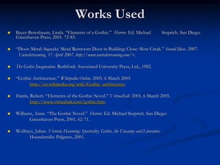 Works Used
 Bayer-Berenbaum, Linda. “Elements of a Gothic.” Horror. Ed. Michael Stuprich. San Diego:
Greenhaven Press, 2001. 72-83.
 “Door: Metal: Squeaky Metal Restroom Door in Building: Close: Slow Creak.” Sound Ideas. 2007.
Unitedstreaming. 17 April 2007. http://www.unitedstreaming.com/>.
 The Gothic Imagination. Ruthford: Associated University Press, Ltd., 1982.
 “Gothic Architecture.” Wikipedia Online. 2005. 6 March 2005
http://en.wikipedia.org/wiki/Gothic_architecture.
 Harris, Robert. “Elements of the Gothic Novel.” VirtualSalt. 2005. 6 March 2005.
http://www.virtualsalt.com/gothic.htm.
 Williams, Anne. “The Gothic Novel.” Horror. Ed. Michael Stuprich. San Diego:
Greenhaven Press, 2001. 62-71.
 Wolfreys, Julian. Victoria Haunting: Spectrality, Gothic, the Uncanny and Literature.
Houndsmills: Palgrave, 2001.
 