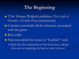 The Beginning
 1764- Horace Walpole publishes The Castle of
Otranto: A Gothic Story anonymously
 Contains essentially all the elements associated
with the genre
 Best-seller
 Had remodeled his home in “Gothick” style
 Said that the inspiration of his story was a dream
that was so haunting, he had to write it down
 