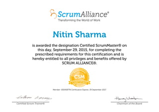 Nitin Sharma
is awarded the designation Certified ScrumMaster® on
this day, September 29, 2015, for completing the
prescribed requirements for this certification and is
hereby entitled to all privileges and benefits offered by
SCRUM ALLIANCE®.
Member: 000458778 Certification Expires: 29 September 2017
Certified Scrum Trainer® Chairman of the Board
 