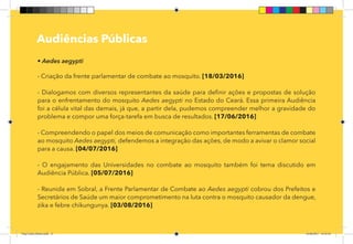 11
Pag 08
	
Audiências Públicas
• Aedes aegypti
- Criação da frente parlamentar de combate ao mosquito. [18/03/2016]
- Dialogamos com diversos representantes da saúde para definir ações e propostas de solução
para o enfrentamento do mosquito Aedes aegypti no Estado do Ceará. Essa primeira Audiência
foi a célula vital das demais, já que, a partir dela, pudemos compreender melhor a gravidade do
problema e compor uma força-tarefa em busca de resultados. [17/06/2016]
- Compreendendo o papel dos meios de comunicação como importantes ferramentas de combate
ao mosquito Aedes aegypti, defendemos a integração das ações, de modo a avivar o clamor social
para a causa. [04/07/2016]
- O engajamento das Universidades no combate ao mosquito também foi tema discutido em
Audiência Pública. [05/07/2016]
- Reunida em Sobral, a Frente Parlamentar de Combate ao Aedes aegypti cobrou dos Prefeitos e
Secretários de Saúde um maior comprometimento na luta contra o mosquito causador da dengue,
zika e febre chikungunya. [03/08/2016]
Dep.Carlos.Matos.indd 11 16/06/2017 16:32:18
 