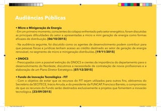 12
Pag 08
Audiências Públicas
• Micro e Minigeração de Energia
- Em um primeiro momento,conscientes do colapso enfrentado pelo setor energético,foram discutidas
as principais dificuldades do setor e apresentadas a micro e mini geração de energia como formas
eficazes de distribuição. [06/10/2015]
- Na audiência seguinte, foi discutido como os agentes de desenvolvimento podem contribuir para
que pessoas físicas e jurídicas tenham acesso ao crédito destinado ao setor de geração de energia
renovável, no segmento de micro e minigeração distribuídas. [19/11/2015]
• DNOCS
- Preocupados com a possível extinção do DNOCS e cientes da importância do departamento para o
desenvolvimento do Nordeste, discutimos a necessidade de contratação de novos profissionais e a
elaboração de um Plano Diretor Estratégico. [07/12/2015]
• Fundo de Inovação Tecnológica - FIT
- Com o objetivo de evitar que os recursos do FIT sejam utilizados para outros fins, obtivemos do
Secretário da SECITECE, Inácio Arruda, e do presidente da FUNCAP, Francisco Barreto, o compromisso
de que os recursos do Fundo serão destinados exclusivamente a projetos que fomentem a inovacão
tecnológica. [23/09/2015]
Dep.Carlos.Matos.indd 12 16/06/2017 16:32:20
 