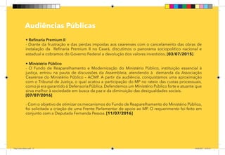 13
Pag 10
Audiências Públicas
• Refinaria Premium II
- Diante da frustração e das perdas impostas aos cearenses com o cancelamento das obras de
instalação da Refinaria Premium II no Ceará, discutimos o panorama sociopolítico nacional e
estadual e cobramos do Governo Federal a devolução dos valores investidos. [03/07/2015]
• Ministério Público
- O Fundo de Reaparelhamento e Modernização do Ministério Público, instituição essencial à
justiça, entrou na pauta de discussões da Assembleia, atendendo à demanda da Associação
Cearense do Ministério Público – ACMP. A partir da audiência, conquistamos uma aproximação
com o Tribunal de Justiça, o qual acatou a participação do MP no rateio das custas processuais,
como já era garantido à Defensoria Pública. Defendemos um Ministério Público forte e atuante que
sirva melhor à sociedade em busca da paz e da diminuição das desigualdades sociais.
[07/07/2016]
- Com o objetivo de otimizar os mecanismos do Fundo de Reaparelhamento do Ministério Público,
foi solicitada a criação de uma Frente Parlamentar de apoio ao MP. O requerimento foi feito em
conjunto com a Deputada Fernanda Pessoa. [11/07/2016]
Dep.Carlos.Matos.indd 13 16/06/2017 16:32:23
 