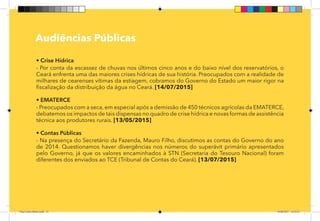 14
Pag 11
Audiências Públicas
• Crise Hídrica
- Por conta da escassez de chuvas nos últimos cinco anos e do baixo nível dos reservatórios, o
Ceará enfrenta uma das maiores crises hídricas de sua história. Preocupados com a realidade de
milhares de cearenses vítimas da estiagem, cobramos do Governo do Estado um maior rigor na
fiscalização da distribuição da água no Ceará. [14/07/2015]
• EMATERCE
- Preocupados com a seca, em especial após a demissão de 450 técnicos agrícolas da EMATERCE,
debatemos os impactos de tais dispensas no quadro de crise hídrica e novas formas de assistência
técnica aos produtores rurais. [13/05/2015]
• Contas Públicas
- Na presença do Secretário da Fazenda, Mauro Filho, discutimos as contas do Governo do ano
de 2014. Questionamos haver divergências nos números do superávit primário apresentados
pelo Governo, já que os valores encaminhados à STN (Secretaria do Tesouro Nacional) foram
diferentes dos enviados ao TCE (Tribunal de Contas do Ceará). [13/07/2015]
Dep.Carlos.Matos.indd 14 16/06/2017 16:32:23
 