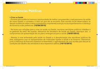 15
Pag 12
Audiências Públicas
• Crise na Saúde
- Durante esta audiência tivemos a oportunidade de melhor compreender o real panorama da saúde
de nosso Estado, e constatou o caos em que ele se encontra. Esta reunião inicial desencadeou as
demais audiências sobre o tema e possibilitou importantes avanços no acompanhamento e cobrança
do Governo e das prefeituras. [15/04/2015]
- Na busca por soluções para a crise na saúde no Estado, reunimos servidores públicos cidadãos e
os gestores do setor. Na ocasião, obtivemos do Secretário de Saúde do Estado, Henrique Javi, o
compromisso da apresentação de um plano emergencial para a saúde. [10/07/2015]
- Atentos à crise enfrentada pela saúde no Estado e à desvalorização dos servidores públicos da
área, dialogamos com os representantes de instituições ligadas à saúde e ao Governo. Obtivemos,
junto à liderança do Executivo Estadual na Assembleia, o agendamento de uma reunião para discutir as
condições de trabalho dos servidores e seus respectivos salários. [15/12/2015]
Dep.Carlos.Matos.indd 15 16/06/2017 16:32:24
 