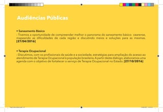 16
Pag 12
Audiências Públicas
• Saneamento Básico
- Tivemos a oportunidade de compreender melhor o panorama do saneamento básico cearense,
mapeando as dificuldades de cada região e discutindo meios e soluções para as mesmas.
[27/04/2016]
• Terapia Ocupacional
- Discutimos, com os profissionais da saúde e a sociedade, estratégias para ampliação do acesso ao
atendimento deTerapia Ocupacional à população brasileira.A partir deste diálogo,elaboramos uma
agenda com o objetivo de fortalecer o serviço de Terapia Ocupacional no Estado. [27/10/2016]
Dep.Carlos.Matos.indd 16 16/06/2017 16:32:24
 