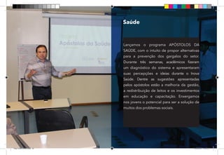 20
Saúde
Lançamos o programa APÓSTOLOS DA
SAÚDE, com o intuito de propor alternativas
para a prevenção dos gargalos do setor.
Durante três semanas, acadêmicos fizeram
um diagnóstico do sistema e apresentaram
suas percepções e ideias durante o Inova
Saúde. Dentre as sugestões apresentadas
pelos apóstolos estão a melhoria da gestão,
a redistribuição de leitos e os investimentos
em educação e capacitação. Enxergamos
nos jovens o potencial para ser a solução de
muitos dos problemas sociais.
Dep.Carlos.Matos.indd 20 16/06/2017 16:32:35
 