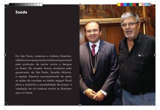 23
Em São Paulo, visitamos o Instituto Butantan,
referênciaempesquisabiomédicaeresponsável
pela produção da vacina contra a dengue
no Brasil. Na ocasião, fomos recebidos pelo
governador de São Paulo, Geraldo Alckmin,
e equipe. Estamos acompanhando de perto
as ações de combate ao Aedes aegypti Brasil
afora e avaliando a possibilidade de propor a
instalação de um instituto similar ao Butantan
aqui no Ceará.
Saúde
Dep.Carlos.Matos.indd 23 16/06/2017 16:32:42
 