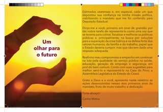 3
Um
olhar para
o futuro
Estimados cearenses e, em especial, cada um que
depositou sua confiança na minha missão política,
viabilizando o mandato que me foi conferido para
Deputado Estadual.
Dirijo-me a você, primeiro em sinal de gratidão por
tão nobre tarefa de representá-lo como uma voz que
se levanta para cobrar, fiscalizar e melhorar as políticas
públicas e, principalmente, na busca por soluções
para a superação da crise hídrica e na defesa forte dos
valores humanos, da família e do trabalho, papel que
o Estado deveria cumprir, mas que não tem dado uma
resposta adequada.
Reafirmo meu compromisso e empenho em continuar
na luta pela qualidade do serviço público na saúde,
educação, geração de emprego e segurança, em
prol do bem comum. Conto com suas sugestões para
melhor servi-lo e representá-lo na Casa do Povo, a
Assembleia Legislativa do Estado do Ceará.
Grato a Deus e a você, apresento neste relatório as
ações desenvolvidas nesses dois primeiros anos de
mandato, fruto de muito trabalho e dedicação.
Forte abraço!
Carlos Matos
Dep.Carlos.Matos.indd 3 16/06/2017 16:32:07
 
