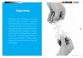 34
Entendemos que a ressocialização é uma das
principais formas de garantir a segurança
pública.Motivadosporessaideia,apresentamos
e tivemos aprovada uma Emenda a uma
MensagemdoGoverno,paraformarumaequipe
de acompanhamento de egressos do sistema
prisional, após a sua reintegração à sociedade.
Nossa ideia é que essa equipe realize um
estudo para acompanhar a inserção desses
egressos no mercado de trabalho e o grau de
ressocialização.
Segurança
Dep.Carlos.Matos.indd 34 16/06/2017 16:33:50
 