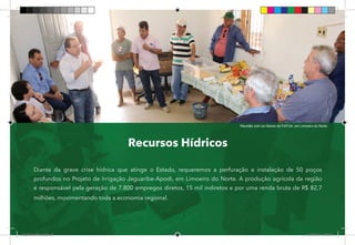 37
Recursos Hídricos
Diante da grave crise hídrica que atinge o Estado, requeremos a perfuração e instalação de 50 poços
profundos no Projeto de Irrigação Jaguaribe-Apodi, em Limoeiro do Norte. A produção agrícola da região
é responsável pela geração de 7.800 empregos diretos, 15 mil indiretos e por uma renda bruta de R$ 82,7
milhões, movimentando toda a economia regional.
Reunião com os líderes da FAPIJA, em Limoeiro do Norte.
Dep.Carlos.Matos.indd 37 16/06/2017 16:33:57
 