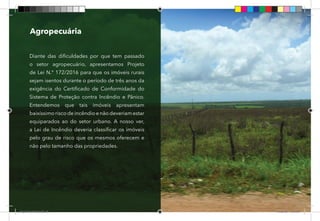 39
Diante das dificuldades por que tem passado
o setor agropecuário, apresentamos Projeto
de Lei N.° 172/2016 para que os imóveis rurais
sejam isentos durante o período de três anos da
exigência do Certificado de Conformidade do
Sistema de Proteção contra Incêndio e Pânico.
Entendemos que tais imóveis apresentam
baixíssimo risco de incêndio e não deveriam estar
equiparados ao do setor urbano. A nosso ver,
a Lei de Incêndio deveria classificar os imóveis
pelo grau de risco que os mesmos oferecem e
não pelo tamanho das propriedades.
Agropecuária
Dep.Carlos.Matos.indd 39 16/06/2017 16:34:01
 