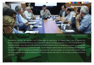 40
Articulamos reunião, em parceria com a Federação da Agricultura do Estado (Faec), com a Agência de
Desenvolvimento do Ceará (Adece), com o secretário-adjunto da Sefaz, João Marcos, e com 10 presidentes das
câmaras setoriais, para discutir a não cobrança do ICMS incidente sobre a energia para o produtor rural pessoa
jurídica. Entendemos que os produtores rurais, que já amargam graves prejuízos por conta da seca, não podem
ser apenados com um aumento de até 46% na taxação da conta de energia. Um aumento de imposto nessas
condições significa queda de competitividade e pode ocasionar, até mesmo, o fim de alguns setores produtivos
no Ceará.
Reunião com o secretário-adjunto da Sefaz e presidentes de câmaras setoriais.
Agropecuária
Dep.Carlos.Matos.indd 40 16/06/2017 16:34:03
 