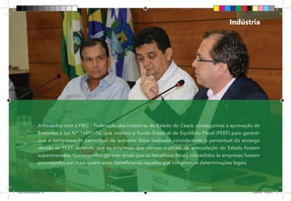 42
Articulados com a FIEC – Federação das Indústrias do Estado do Ceará, conseguimos a aprovação de
Emendas à Lei N.º 16097/16, que instituiu o Fundo Estadual de Equilíbrio Fiscal (FEEF) para garantir
que a compensação percentual de aumento fosse realizada considerando o percentual do encargo
devido ao FEEF, evitando que as empresas que elevam o poder de arrecadação do Estado fossem
superoneradas. Conseguimos garantir ainda que os benefícios fiscais concedidos às empresas fossem
prorrogados por mais quatro anos, beneficiando aquelas que cumprem as determinações legais.
Indústria
Dep.Carlos.Matos.indd 42 16/06/2017 16:34:10
 