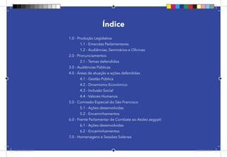 5
Índice
1.0 - Produção Legislativa
	 1.1 - Emendas Parlamentares
	 1.2 - Audiências, Seminários e Oficinas
2.0 - Pronunciamentos
	 2.1 - Temas defendidos
3.0 - Audiências Públicas
4.0 - Áreas de atuação e ações defendidas
	 4.1 - Gestão Pública
	 4.2 - Dinamismo Econômico
	 4.3 - Inclusão Social
	 4.4 - Valores Humanos
5.0 - Comissão Especial do São Francisco
	 5.1 - Ações desenvolvidas
	 5.2 - Encaminhamentos
6.0 - Frente Parlamentar de Combate ao Aedes aegypti
	 6.1 - Ações desenvolvidas
	 6.2 - Encaminhamentos
7.0 - Homenagens e Sessões Solenes
Dep.Carlos.Matos.indd 5 16/06/2017 16:32:08
 
