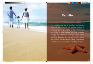 51
Família
Por acreditarmos que a família é um núcleo
inviolável na formação de nossas crianças e
adolescentes e que cabe a ela a formação
do caráter e dos valores de cada cidadão,
conseguimos banir a Ideologia de Gênero
do Plano Estadual de Educação. Além disso,
propomos a criação de uma Frente Parlamentar
em Defesa da Família, célula vital da sociedade.
Dep.Carlos.Matos.indd 51 16/06/2017 16:34:27
 