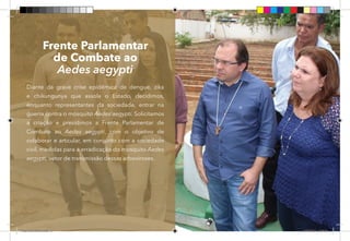 53
Frente Parlamentar
de Combate ao
Aedes aegypti
Diante da grave crise epidêmica de dengue, zika
e chikungunya que assola o Estado, decidimos,
enquanto representantes da sociedade, entrar na
guerra contra o mosquito Aedes aegypti. Solicitamos
a criação e presidimos a Frente Parlamentar de
Combate ao Aedes aegypti, com o objetivo de
colaborar e articular, em conjunto com a sociedade
civil, medidas para a erradicação do mosquito Aedes
aegypti, vetor de transmissão dessas arboviroses.
Dep.Carlos.Matos.indd 53 16/06/2017 16:34:30
 