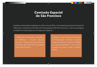 59
Comissão Especial
do São Francisco
Instalada na Assembleia Legislativa em 03 de maio de 2016, a Comissão Especial para Acompanhar
e Monitorar o Andamento das Obras de Transposição do Rio São Francisco e o Uso de suas Águas
no Estado do Ceará pautou-se nos seguintes objetivos:
1. Mobilizar a força política, sensibilizar
as lideranças e buscar soluções
jurídicas e institucionais para acelerar a
conclusão das Obras de Transposição
do Rio São Francisco.
2. Mitigar os efeitos do atraso das Obras
de Transposição, minimizar o impacto
social e econômico e construir medidas
que possam favorecer o uso racional
da água, de modo a evitar o colapso
hídrico.
Dep.Carlos.Matos.indd 59 16/06/2017 16:34:38
 