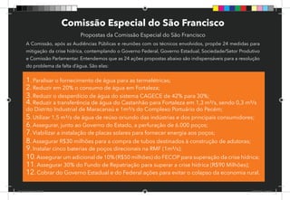 60
Comissão Especial do São Francisco
Propostas da Comissão Especial do São Francisco
A Comissão, após as Audiências Públicas e reuniões com os técnicos envolvidos, propõe 24 medidas para
mitigação da crise hídrica, contemplando o Governo Federal, Governo Estadual, Sociedade/Setor Produtivo
e Comissão Parlamentar. Entendemos que as 24 ações propostas abaixo são indispensáveis para a resolução
do problema da falta d’água. São elas:
1. Paralisar o fornecimento de água para as termelétricas;
2. Reduzir em 20% o consumo de água em Fortaleza;
3. Reduzir o desperdício de água do sistema CAGECE de 42% para 30%;
4. Reduzir a transferência de água do Castanhão para Fortaleza em 1,3 m³/s, sendo 0,3 m³/s
do Distrito Industrial de Maracanaú e 1m³/s do Complexo Portuário do Pecém;
5. Utilizar 1,5 m³/s de água de reúso oriundo das indústrias e dos principais consumidores;
6. Assegurar, junto ao Governo do Estado, a perfuração de 6.000 poços;
7. Viabilizar a instalação de placas solares para fornecer energia aos poços;
8. Assegurar R$30 milhões para a compra de tubos destinados à construção de adutoras;
9. Instalar cinco baterias de poços direcionais na RMF (1m³/s);
10.Assegurar um adicional de 10% (R$50 milhões) do FECOP para superação da crise hídrica;
11. Assegurar 30% do Fundo de Repatriação para superar a crise hídrica (R$90 Milhões);
12. Cobrar do Governo Estadual e do Federal ações para evitar o colapso da economia rural.
Dep.Carlos.Matos.indd 60 16/06/2017 16:34:38
 