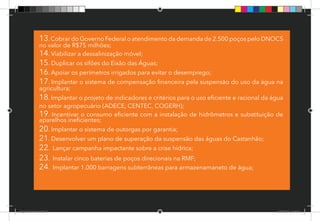 61
13.Cobrar do Governo Federal o atendimento da demanda de 2.500 poços pelo DNOCS
no valor de R$75 milhões;
14. Viabilizar a dessalinização móvel;
15. Duplicar os sifões do Eixão das Águas;
16. Apoiar os perímetros irrigados para evitar o desemprego;
17. Implantar o sistema de compensação financeira pela suspensão do uso da água na
agricultura;
18. Implantar o projeto de indicadores e critérios para o uso eficiente e racional da água
no setor agropecuário (ADECE, CENTEC, COGERH);
19. Incentivar o consumo eficiente com a instalação de hidrômetros e substituição de
aparelhos ineficientes;
20. Implantar o sistema de outorgas por garantia;
21. Desenvolver um plano de superação da suspensão das águas do Castanhão;
22. Lançar campanha impactante sobre a crise hídrica;
23. Instalar cinco baterias de poços direcionais na RMF;
24. Implantar 1.000 barragens subterrâneas para armazenamaneto de água;
Dep.Carlos.Matos.indd 61 16/06/2017 16:34:38
 