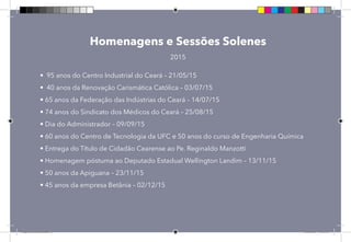 64
Homenagens e Sessões Solenes
2015
• 95 anos do Centro Industrial do Ceará – 21/05/15
• 40 anos da Renovação Carismática Católica – 03/07/15
• 65 anos da Federação das Indústrias do Ceará – 14/07/15
• 74 anos do Sindicato dos Médicos do Ceará – 25/08/15
• Dia do Administrador – 09/09/15
• 60 anos do Centro de Tecnologia da UFC e 50 anos do curso de Engenharia Química
• Entrega do Título de Cidadão Cearense ao Pe. Reginaldo Manzotti
• Homenagem póstuma ao Deputado Estadual Wellington Landim – 13/11/15
• 50 anos da Apiguana – 23/11/15
• 45 anos da empresa Betânia – 02/12/15
Dep.Carlos.Matos.indd 64 16/06/2017 16:34:41
 