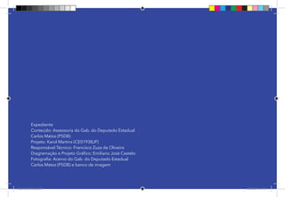 70
Pag 63
Expediente
Conteúdo: Assessoria do Gab. do Deputado Estadual
Carlos Matos (PSDB)
Projeto: Karol Martins (CE01938JP)
Responsável Técnico: Francisco Zuza de Oliveira
Diagramação e Projeto Gráfico: Emiliano José Castelo
Fotografia: Acervo do Gab. do Deputado Estadual
Carlos Matos (PSDB) e banco de imagem
Dep.Carlos.Matos.indd 70 16/06/2017 16:34:47
 