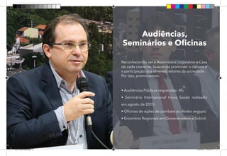 8
Audiências,
Seminários e Oficinas
Reconhecendo ser a Assembleia Legislativa a Casa
de cada cearense, buscamos promover o debate e
a participação dos diversos setores da sociedade.
Por isso, promovemos:
• Audiências Públicas requeridas: 40;
• Seminário Internacional Inova Saúde realizado
em agosto de 2015;
• Oficinas de ações de combate ao Aedes aegypti;
• Encontros Regionais em Quixeramobim e Sobral.
Dep.Carlos.Matos.indd 8 16/06/2017 16:32:13
 