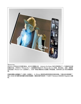 iPhone Pro
iPhone 4 代将会在今年夏天推出。在它正式露面之前， Antonio De Rosa 已经为苹果想出了一个流畅而且华丽
的概念手机，并命名为 “iPhone Pro ”。这款智能手机运行于 iPhone OS 3.2 (译者：原文如此，但是，我猜想
应该会基于 iPhone 4.0+ 比较现实）。它用一种极为精妙的方式装载了两块面板，用来实现 LED 背光和触屏界
面。

前端的摄像头被隐藏在了上面的一块面板上，让 iPhone 拥有更加舒适和绝妙的游戏体验。它推出的时候装载了
高达 64GB 的内置存储容量和流畅的触摸屏、敏锐的操作体验和一个出身于 Macbook 的友好的 MagSafe 连接
线。
 