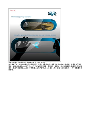 因特尔的移动互联网设备 – 因特溜麦德 （ Intel MID）
这个像笔记本一样短短的薄片也是手机？对。没错。这款性感的小装置出自 Jan Rytir 的手笔。它具有以下这些
特点：180×80×20mm 的尺寸，全尺寸 QWERTY 键盘（含有 47 个按键），OLED 触摸屏，轨迹球，双 USB
接口，麦克风和音频输入，SD 卡读取器，立体声音响，Dock 接口，和一些独一无二的硬件——7 个可配置动作
的按钮。
 