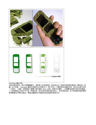 Kambala 概念手机
当你从商店回来，两只手都提着袋子，突然有人打电话给你。你会怎么办？这款手机的诞生就是为了解决这一问
题。这个时候， Kambaia 概念手机就可以大显身手了。除了作为一个提供电话功能的手机，你也可以把它当作
一个耳环。（译者：突然想起了谢娜小姐代言的 Yami..此刻，译者内牛满面。）只需要将这款手机向中间弯曲，
一个首饰就会从手机中“叮”地一声掉出来。你可以把它挂在你的耳朵上，作为你的耳机。该 手机使用多层的聚合
物来确保电子零件会被以一种难以置信的方式储存在如此苗体的机身之中。
 