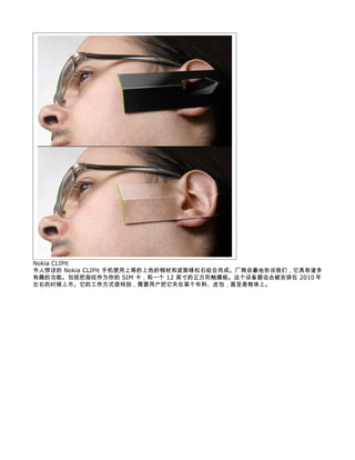 Nokia CLIPit
令人惊讶的 Nokia CLIPit 手机使用上等的上色的钢材和波斯绿松石组合而成。厂商自豪地告诉我们，它具有诸多
有趣的功能。包括把指纹作为你的 SIM 卡，和一个 12 英寸的正方形触摸板。这个设备据说会被安排在 2010 年
左右的时候上市。它的工作方式很特别，需要用户把它夹在某个布料、皮包，甚至是物体上。
 