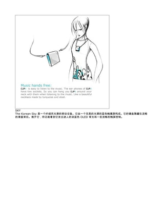 SKY
The Korean Sky 是一个纤细而光滑的移动设备。它由一个完美的光滑的蓝色触摸屏构成。它的键盘隐藏在流畅
的滑盖背后。推开它，你还能看到它发出迷人的淡蓝色 OLED 背光和一些流畅的触屏控制。
 