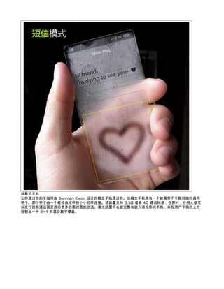 投影式手机
让你通过你的手指用由 Sunman Kwon 设计的概念手机通话吧。该概念手机具有一个被佩带于手腕前端的通用
带子。那个带子由一个被扭曲成环的小小的环连接。该装置支持 3.5G 或者 4G 通讯标准，在那时，任何人都可
以进行视频通话甚至进行更多的面对面的交流。激光装置将会被完整地嵌入该投影式手机，以在用户手指的上方
投射出一个 3×4 的混合数字键盘。
 