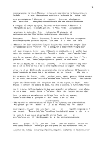9
klhronomhsousin thn ghn) 6 Makarioi oi` peinwntej kai diywntej thn dikaiosunhn( o`ti
herdarão a terra. Abençoados os tendo-fome e tendo-sede da justiça, pois
autoi cortasqhsontai) 7 Makarioi oi` elehmonej( o`ti autoi elehqhsontai)
eles serão-fartos. Abençoados os misericordiosos, pois eles receberão-misericórdia.
8 Makarioi oi` kaqaroi th kardia( o`ti autoi ton qeon oyontai) 9 Makarioi oi`
Abençoados os puros no coração, pois eles ²o ³Deus ¹verão. Abençoados os
eirhnopoioi( o`ti autoi ui`oi qeou klhqhsontai) 10 Makarioi oi`
pacificadores, pois eles ²filhos ³de-Deus ¹serão-chamados. Abençoados os
dediwgmenoi e``neken dikaiosunhj( o`ti autwn estin h` basileia twn ouranwn)
tendo-sido-perseguidos por-causa de-justiça, pois deles é o reino dos céus.
11111111 ~~Makarioi este o`tan oneidiswsin u`maj kai diwxwsin kai eipwsin pan ponhron r`hma
“Abençoados sois quando
2
injuriarem
1
vos e perseguirem e disserem todo
2
maligno
1
dizer
kaqV u`mwn yeudomenoi e`neken emou) 12 Cairete kai agalliasqe( o`ti o` misqoj u`mwn
contra vós, mentindo, por-causa de-mim. Regozijai e exultai, pois o
2
galardão
1
vosso
poluj evn toij ouranoij( ou`twj gar ediwxan touj profhtaj touj pro u`mwn) 13 ~Umeij
grande em os céus,
2
assim
1
pois perseguiram os profetas, os antes de-vós. Vós
este to a`laj thj ghj( ean de to a`laj mwranqh( evn ti,ni a`lisqhsetai? Eivj ouden
sois o sal da terra,
2
se
1
mas o sal se-tornar-insípido, com que se-salgará? Para nada
iscuei eti eiv mh blhqhnai exw kai katapateisqai u`po twn anqrwpwn) 14 ~Umeij este to
2
presta
1
mais se não ser-jogado fora e ser-pisoteado por os homens. Vós sois a
fwj tou kosmou) Ouv dunatai polij krubhnai epanw orouj keimenh) 15 Oude kaiousin
luz do mundo. Não se-pode
2
uma-cidade
1
esconder
4
sobre
5
um-monte
3
situada. Nem acendem
lucnon kai tiqeasin auton u`po ton modion( allV epi thn lucnian( kai lampei pasin
lâmpada e colocam ela debaixo do cesto, mas sobre o candeeiro, e ilumina todas-²coisas
toij evn th oikia) 16 Ou`twj lamyatw to fwj u`mwn emprosqen twn anqrwpwn( o`pwj idwsin
¹as em a casa. Assim ilumine a
2
luz
1
vossa diante dos homens, para-que vejam
u`mwn ta kala erga kai doxaswsin ton Patera u`mwn ton evn toij ouranoij)
2
vossas
1
as boas obras e glorifiquem o ²Pai, ¹vosso o em os céus.
[Jesus interpreta a Lei]
17171717 ~~Mh nomishte o`ti hlqon katalusai ton Nomon h; touj Profhtaj ouk hlqon katalusai
“Não pensem que vim destruir a Lei ou os Profetas; não vim destruir
alla plhrwsai) 18 Amhn gar legw u`min( e``wj an parelqh o` ouranoj kai h`
mas cumprir.
2
Deveras
1
pois
4
digo
3
vos, até-que (eventualmente) passe o céu e a
gh( iwta e]n h; mia keraia ouv mh parelqh apo tou Nomou e`wj an
terra,
2
iota
1
um ou um til não não passará de a Lei, até-que (eventualmente)
panta genhtai) 19 {Oj ean oun lush mian twn entolwn toutwn twn
todas-coisas aconteçam.
2
Quem
3
quer
1
pois que-quebre um dos mandamentos estes, os
elacistwn kai didaxh ou`twj touj anqrwpouj( elacistoj klhqhsetai evn th basileia twn
 