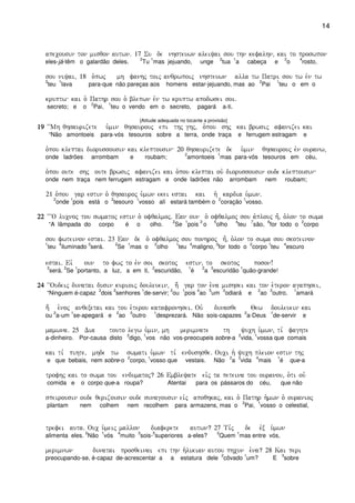 14
apecousin ton misqon autwn) 17 Su de nhsteuwn aleiyai sou thn kefalhn( kai to proswpon
eles-já-têm o galardão deles.
2
Tu
1
mas jejuando, unge
2
tua
1
a cabeça e
2
o
4
rosto,
sou niyai( 18 o`pwj mh fanhj toij anqrwpoij nhsteuwn alla tw Patri sou tw evn tw
3
teu
1
lava para-que não pareças aos homens estar-jejuando, mas ao
2
Pai
1
teu o em o
kruptw kai o` Pathr sou o` blepwn evn tw kruptw apodwsei soi)
secreto; e o
2
Pai,
1
teu o vendo em o secreto, pagará a-ti.
[Atitude adequada no tocante a provisão]
19191919 ~~Mh qhsaurizete u`min qhsaurouj epi thj ghj( o`pou shj kai brwsij afanizei kai
“Não amontoeis para-vós tesouros sobre a terra, onde traça e ferrugem estragam e
o`pou kleptai diorussousin kai kleptousin 20 qhsaurizete de u`min qhsaurouj evn ouranw(
onde ladrões arrombam e roubam;
2
amontoeis
1
mas para-vós tesouros em céu,
o`pou oute shj oute brwsij afanizei kai o`pou kleptai ouv diorussousin oude kleptousin
onde nem traça nem ferrugem estragam e onde ladrões não arrombam nem roubam;
21 o`pou gar estin o` qhsauroj u`mwn ekei estai kai h` kardia u`mwn)
2
onde
1
pois está o
2
tesouro
1
vosso alí estará também o
2
coração
1
vosso.
22222222 ~~~O lucnoj tou swmatoj estin o` ofqalmoj) Ean oun o` ofqalmoj sou a`plouj h=( o`lon to swma
“A lâmpada do corpo é o olho.
2
Se
1
pois
3
o
5
olho
4
teu
7
são,
6
for todo o
2
corpo
sou fwteinon estai) 23 Ean de o` ofqalmoj sou ponhroj h=( o`lon to swma sou skoteinon
1
teu
4
iluminado
3
será.
2
Se
1
mas o
2
olho
1
teu
4
maligno,
3
for todo o
2
corpo
1
teu
4
escuro
estai) Eiv oun to fwj to evn soi skotoj estin( to skotoj poson!
3
será.
2
Se
1
portanto, a luz, a em ti,
2
escuridão,
1
é
2
a
3
escuridão
1
quão-grande!
24242424 ~~Oudeij dunatai dusin kurioij douleuein( h; gar ton e``na mishsei kai ton e`teron agaphsei(
“Ninguem é-capaz
2
dois
3
senhores
1
de-servir;
2
ou
1
pois
4
ao
5
um
3
odiará e
2
ao
3
outro,
1
amará
h; e`noj anqexetai kai tou e`terou katafronhsei) Ouv dunasqe Qew douleuein kai
ou
2
a-um
1
se-apegará e
2
ao
3
outro
1
desprezará. Não sois-capazes
2
a-Deus
1
de-servir e
mamwna) 25 Dia touto legw u`min( mh merimnate th yuch u`mwn( ti, faghte
a-dinheiro. Por-causa disto
2
digo,
1
vos não vos-preocupeis sobre-a
2
vida,
1
vossa que comais
kai ti, pihte( mhde tw swmati u`mwn ti, endushsqe) Ouci h` yuch pleion estin thj
e que bebais, nem sobre-o
2
corpo,
1
vosso que vestais. Não
2
a
3
vida
4
mais
1
é que-a
trofhj kai to swma tou endumatoj? 26 Embleyate eivj ta peteina tou ouranou( o`ti ouv
comida e o corpo que-a roupa? Atentai para os pássaros do céu, que não
speirousin oude qerizousin oude sunagousin eivj apoqhkaj( kai o` Pathr h`mwn o` ouranioj
plantam nem colhem nem recolhem para armazens, mas o
2
Pai,
1
vosso o celestial,
trefei auta) Ouc u`meij mallon diaferete autwn? 27 Ti,j de evx u`mwn
alimenta eles.
2
Não
1
vós
4
muito
3
sois-
5
superiores a-eles?
2
Quem
1
mas entre vós,
merimnwn dunatai prosqeinai epi thn h`likian autou phcun e`na? 28 Kai peri
preocupando-se, é-capaz de-acrescentar a a estatura dele
2
côvado
1
um? E
3
sobre
 