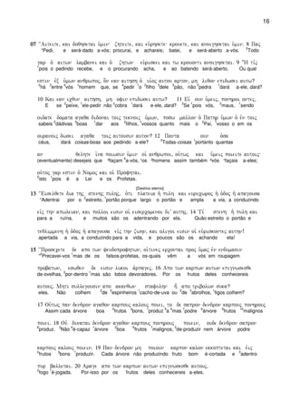 16
07070707 ~~Aiteite( kai doqhsetai u`min zhteite( kai eu`rhsete krouete( kai anoighsetai u`min) 8 Paj
“Pedi, e será-dado a-vós; procurai, e achareis; batei, e será-aberto a-vós.
2
Todo
gar o` aitwn lambanei kai o` zhtwn eu`riskei kai tw krouonti anoighsetai) 9 :H ti,j
1
pois o pedindo recebe, e o procurando acha, e ao batendo será-aberto. Ou qual
estin evx u`mwn anqrwpoj( o]n ean aithsh o` ui`oj autou arton(“ mh liqon epidwsei autw?
2
há
3
entre
4
vós
1
homem que, se
4
pedir
1
o
2
filho
3
dele
5
pão, não
2
pedra
1
dará a-ele, dará?
10 Kai ean icqun aithsh( mh ofin epidwsei autw? 11 Eiv oun u`meij( ponhroi ontej(
E se
2
peixe,
1
ele-pedir não
2
cobra
1
dará e-ele, dará?
2
Se
1
pois vós,
2
maus,
1
sendo
oidate domata agaqa didonai toij teknoij u`mwn( posw mallon o` Pathr u`mwn o` evn toij
sabeis
2
dádivas
3
boas
1
dar aos
2
filhos,
1
vossos quanto mais o
2
Pai,
1
vosso o em os
ouranoij dwsei agaqa toij aitousin auton? 12 Panta oun o`sa
céus, dará coisas-boas aos pedindo a-ele?
2
Todas-coisas
1
portanto quantas
an qelhte i`na poiwsin u`min oi` anqrwpoi( ou`twj kai u`meij poieite autoij
(eventualmente) desejeis que ³façam
4
a-vós, ¹os ²homens assim também ²vós ¹façais a-eles;
ou`toj gar estin o` Nomoj kai oi` Profhtai)
2
isto
1
pois é a Lei e os Profetas.
[Destino eterno]
13131313 ~~Eiselqete dia thj stenhj pulhj( o`ti plateia h` pulh kai eurucwroj h` o`doj h` apagousa
“Adentrai por o
2
estreito,
1
portão porque largo o portão e ampla a via, a conduzindo
eivj thn apwleian( kai polloi eisin oi` eisercomenoi diV authj) 14 Ti, stenh h` pulh kai
para a ruína, e muitos são os adentrando por ela. Quão estreito o portão e
teqlimmenh h` o`doj h` apagousa eivj thn zwhn( kai oligoi eisin oi` eu`riskontej authn!
apertada a via, a conduzindo para a vida, e poucos são os achando ela!
15151515 ~~Prosecete de apo twn yeudoprofhtwn( oi`tinej ercontai proj u`maj evn endumasin
“
2
Precavei-vos
1
mas de os falsos-profetas, os-quais vêm a vós em roupagem
probatwn( eswqen de eisin lukoi a`rpagej) 16 Apo twn karpwn autwn epignwsesqe
de-ovelhas,
2
por-dentro
1
mas são lobos devoradores. Por os frutos deles conhecereis
autouj) Mhti sullegousin apo akanqwn stafulhn hv, apo tribolwn suka?
eles. Não colhem
2
de
3
espinheiros
1
cacho-de-uva ou
2
de
3
abrolhos,
1
figos colhem?
17 Ou`twj pan dendron agaqon karpouj kalouj poiei( to de sapron dendron karpouj ponhrouj
Assim cada árvore boa
2
frutos
3
bons,
1
produz
5
a
4
mas
7
podre
6
árvore
9
frutos
10
malignos
poiei) 18 Ouv dunatai dendron agaqon karpouj ponhrouj poiein( oude dendron sapron
8
produz.
3
Não
4
é-capaz
1
árvore
2
boa
6
frutos
7
malignos,
5
de-produzir nem árvore podre
karpouj kalouj poiein) 19 Pan dendron mh poioun karpon kalon ekkoptetai kai evij
2
frutos
3
bons
1
produzir. Cada árvore não produzindo fruto bom é-cortada e
3
adentro
pur balletai) 20 Arage apo twn karpwn autwn epignwsesqe autouj)
2
fogo
1
é-jogada. Por-isso por os frutos deles conhecereis a-eles.
 