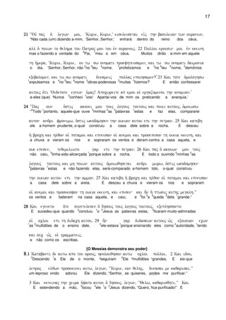 17
21212121 ~~Ouv paj o` legwn moi( ~Kurie( Kurie(V eiseleusetai eivj thn basileian twn ouranwn(
“Não cada (um) dizendo a-mim, ‘Senhor, Senhor,’ entrará dentro do reino dos céus,
all o` poiwn to qelhma tou Patroj mou tou evn ouranoij) 22 Polloi erousin moi evn ekeinh
mas o fazendo a vontade do
2
Pai,
1
meu o em céus. Muitos dirão a-mim em aquele
th h`mera( ~Kurie( Kurie( ou tw sw onomati proefhteusamen( kai tw sw onomati daimonia
o dia, ‘Senhor, Senhor, não
2
no
3
teu
4
nome,
1
profetizamos e
3
no
4
teu
5
nome,
2
demônios
exebalomen( kai tw sw onomati dunameij pollaj epoihsamen? v23 Kai tote o`mologhsw
1
expulsamos e
4
no
5
teu
6
nome
3
obras-poderosas
2
muitas
1
fizemos?’ E então confessarei
autoij o`ti ~Oudepote egnwn u`maj! Apocwreite ap emou oi` ergazomenoi thn anomian) v
a-eles (que) ‘Nunca
2
conheci
1
vos! Apartai-vos de mim os praticando a anarquia.’
24242424 ~~Paj oun o`stij akouei mou touj logouj toutouj kai poiei autouj( o`moiwsw
“
2
Todo
1
portanto, aquele-que ouve
3
minhas
2
as
4
palavras
1
estas e faz elas, compararei
auton andri fronimw( o`stij wkodomhsen thn oikian autou epi thn petran) 25 Kai katebh
ele a-homem prudente, o-qual construiu a casa dele sobre a rocha. E desceu
h` broch kai hlqon oi` potamoi kai epneusan oi` anemoi kai prosepeson th oikia ekeinh( kai
a chuva e vieram os rios e sopraram os ventos e deram-contra a casa aquela, e
ouk epesen( teqemeliwto gar epi thn petran) 26 Kai paj o` akouwn mou touj
não caiu,
2
tinha-sido-alicerçada
1
porque sobre a rocha. E todo o ouvindo
3
minhas
2
as
logouj toutouj kai mh poiwn autouj o`moiwqhsetai andri mwrw( o`stij wkodomhsen
4
palavras
1
estas e não fazendo elas, será-comparado a-homem tolo, o-qual construiu
thn oikian autou epi thn ammon) 27 Kai katebh h` broch kai hlqon oi` potamoi kai epneusan
a casa dele sobre a areia. E desceu a chuva e vieram os rios e sopraram
oi` anemoi kai prosekoyan th oikia ekeinh( kai epesen kai h=n h` ptwsij authj megalh)VV
os ventos e bateram na casa aquela, e caiu; e
2
foi
3
a
4
queda
5
dela
1
grande.”
28282828 Kai egeneto o`te sunetelesen o` Ihsouj touj logouj toutouj( exeplhssonto
E sucedeu-que quando
3
concluiu
1
o
2
Jesus as palavras estas,
3
ficaram-muito-admiradas
oi` ocloi epi th didach autou( 29 h=n gar didaskwn autouj w`j exousian ecwn
1
as
2
multidões de o ensino dele,
2
ele-estava
1
porque ensinando eles como
2
autoridade,
1
tendo
kai ouc w`j oi` grammateij)
e não como os escribas.
[O Messias demonstra seu poder]
8888)1111 Katabanti de autw apo tou orouj( hkolouqhsan autw ocloi polloi) 2 Kai idou(
2
Descendo
1
e Ele de o monte, ³seguiram
4
Ele ²multidões ¹grandes. E eis-que
leproj elqwn prosekunei autw( legwn( ~~Kurie( ean qelhj( dunasai me kaqarisai)VV
um-leproso vindo adorou Ele dizendo, “Senhor, se quiseres, podes me purificar.”
3 Kai ekteinaj thn ceira h`yato autou o` Ihsouj( legwn( ~~Qelw( kaqarisqhti)VV Kai
E estendendo a mão,
3
tocou
4
ele
1
o
2
Jesus dizendo, “Quero, fica-purificado!” E
 