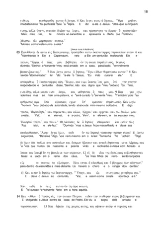 18
euqewj ekaqarisqh autou h` lepra) 4 Kai legei autw o` Ihsouj( ~~~Ora mhdeni
imediatamente
4
foi-purficada
3
dele
1
a
2
lepra. E diz a-ele o Jesus, “Olha-que a-ninguém
eiphj( alla u`page( seauton deixon tw i`erei( kai prosenegke to dwron o[ prosetaxen
fales, mas vai, te mostra ao sacerdote e apresenta a oferta que
2
ordenou,
Mwshj( eivj marturion autoij)VV
1
Moises como testemunho a-eles.”
[Jesus cura à distância]
05050505 Eiselqonti de autw eivj Kapernaoum( proshlqen autw e`katontarcoj parakalwn auton 6 kai
2
Adentrando
1
e Ele a Capernaum, veio a-Ele um-centurião implorando Ele e
legwn( ~~Kurie( o` paij mou beblhtai evn th oikia paralutikoj( deinwj
dizendo, “Senhor, o ²servente ¹meu está-arriado em a casa, paralizado,
2
terrivelmente
basanizomenoj)VV 7 Kai legei autw o` Ihsouj( ~~Egw elqwn qerapeusw auton)VV 8 Kai
1
sendo-
3
atormentado.” Aí
3
diz
4
a-ele
1
o
2
Jesus, “Eu indo curarei ele.” E
apokriqeij o` e`katontarcoj efh( ~~Kurie( ouk eimi i`kanoj i`na mou u`po thn steghn
respondendo o centurião disse, “Senhor, não sou digno que
4
meu
2
debaixo
3
do
5
teto,
eiselqhj( alla monon eipe logw( kai iaqhsetai o` paij mou) 9 Kai gar egw
1
adentres mas só fale uma-palavra, e
4
será-curado
1
o
3
servente
2
meu.
3
Também
1
pois
2
eu
anqrwpoj eimi u`po exousian( ecwn u`pV emauton stratiwtaj) Kai legw
5
homem
4
sou debaixo-de autoridade, tendo abaixo-de mim-mesmo soldados. E digo
toutw( ~Poreuqhti( v kai poreuetai( kai allw( ~Ercou(V kai ercetai( kai tw doulw mou(
a-este, ‘Vai’, e ele-vai, e a-outro, ‘Vem’, e ele-vem, e ao escravo meu,
~Poihson touto( v kai poiei)VV 10 Akousaj de o` Ihsouj eqaumasen kai eipen toij
‘Faz isto’, e ele-faz.”
2
Ouvindo
1
mas o Jesus ficou-maravilhado e disse aos
akolouqousin( ~~Amhn legw u`min( oude evn tw Israhl tosauthn pistin eu`ron! 11 Legw
seguindos, “Deveras
2
digo,
1
vos nem-mesmo em o Israel
2
tamanha
3
fé
1
achei!
3
Digo
de u`min o`ti polloi apo anatolwn kai dusmwn h`xousin kai anakliqhsontai meta Abraam kai
1
e
2
vos que muitos de nascente e poente virão e reclinarão-à-mesa com Abraão e
Isaak kai Iakwb evn th basileia twn ouranwn( 12 oi` de ui`oi thj basileiaj ekblhqhsontai
Isaac e Jacó em o reino dos céus,
2
os
1
mas filhos do reino serão-lançados
eivj to skotoj to exwteron) Ekei estai o` klauqmoj kai o` brugmoj twn odontwn)VV
para-dentro da escuridão a mais-distante. Lá haverá o choro e o ranger dos dentes.”
13 Kai eipen o` Ihsouj tw e`katontarch( ~~ `Upage( kai w`j episteusaj genhqhtw soi)VV
E disse o Jesus ao centurião, “Vai, e assim-como creste aconteça a-ti.”
Kai iaqh o` paij autou evn th w`ra ekeinh)
E
4
foi-curado ¹o ²servente ³dele em a hora aquela.
14141414 Kai elqwn o` Ihsouj eivj thn oikian Petrou eiden thn penqeran autou beblhmenhn kai
E chegando o Jesus dentro da casa de-Pedro, Ele-viu a sogra dele arriada e
puressousan) 15 Kai h`yato thj ceiroj authj( kai afhken authn o` puretoj kai
 